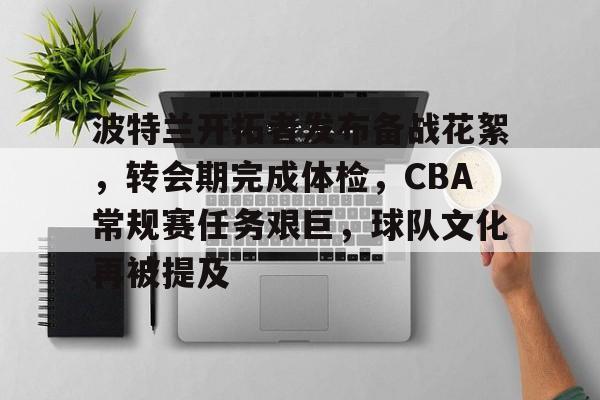 兰博电竞-关于波特兰开拓者发布备战花絮，转会期完成体检，CBA常规赛任务艰巨，球队文化再被提及的信息