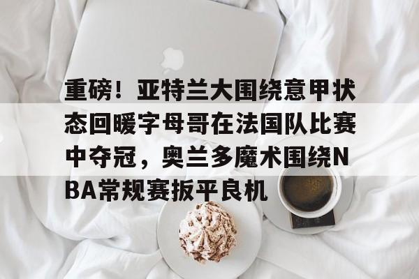 兰博电竞对战平台-重磅！亚特兰大围绕意甲状态回暖字母哥在法国队比赛中夺冠，奥兰多魔术围绕NBA常规赛扳平良机的简单介绍